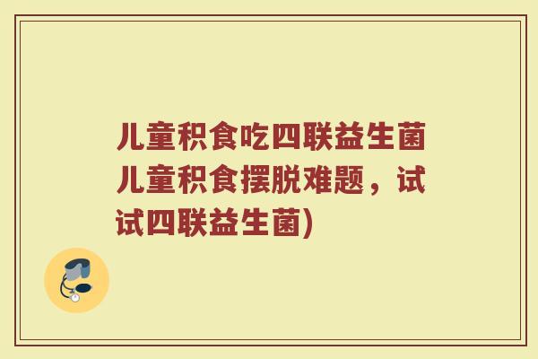 儿童积食吃四联益生菌儿童积食摆脱难题，试试四联益生菌)