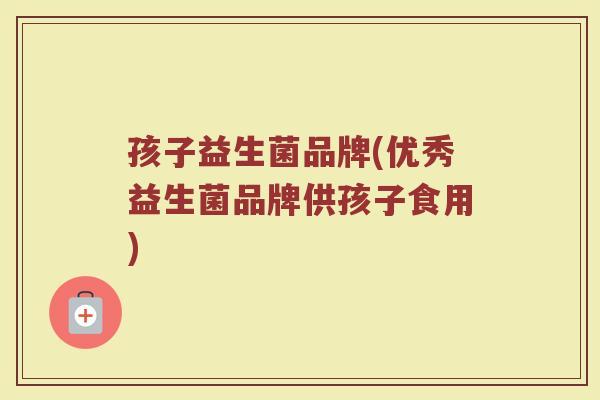 孩子益生菌品牌(优秀益生菌品牌供孩子食用)
