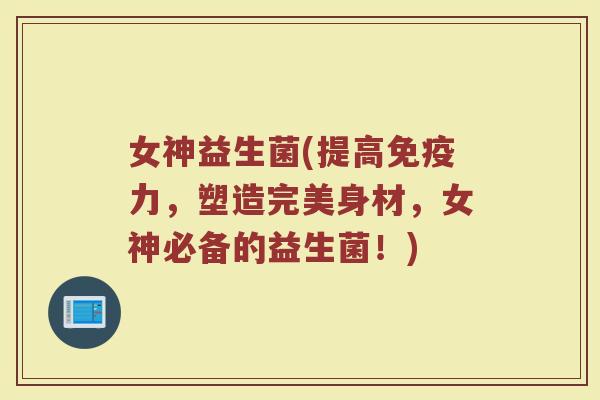 女神益生菌(提高免疫力，塑造完美身材，女神必备的益生菌！)