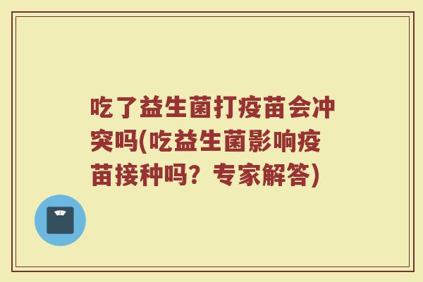吃了益生菌打疫苗会冲突吗(吃益生菌影响疫苗接种吗?专家解答) 吃了益生菌打疫苗会冲突吗(吃益生菌影响疫苗接种吗?专家解答)