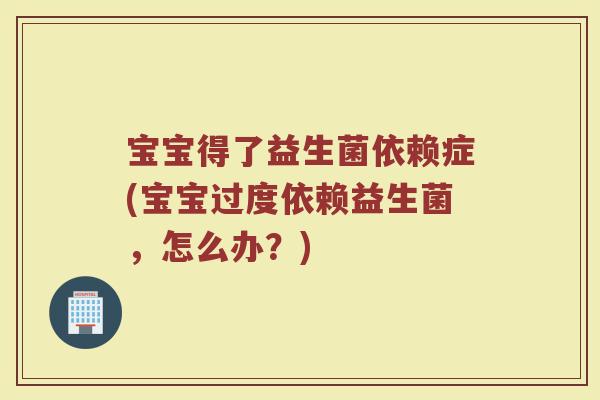 宝宝得了益生菌依赖症(宝宝过度依赖益生菌，怎么办？)