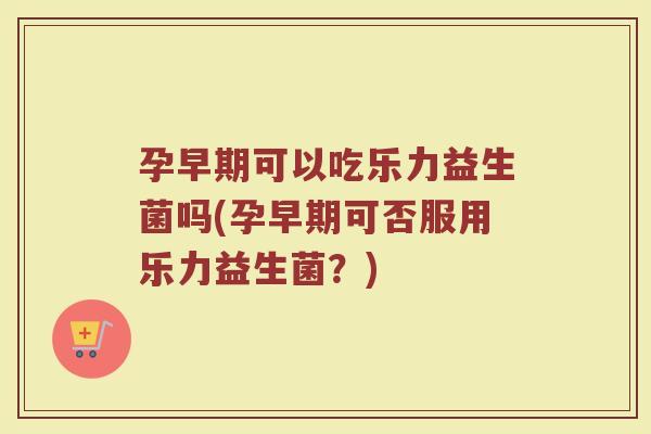 孕早期可以吃乐力益生菌吗(孕早期可否服用乐力益生菌？)