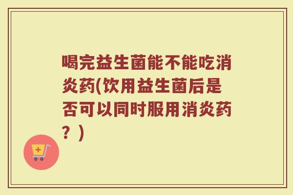 喝完益生菌能不能吃消炎药(饮用益生菌后是否可以同时服用消炎药？)
