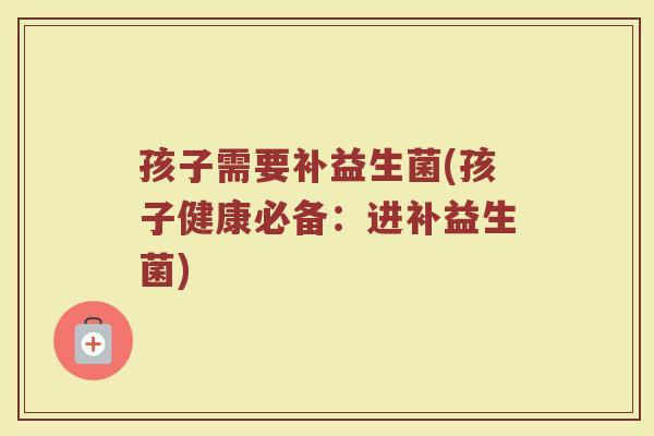 孩子需要补益生菌(孩子健康必备：进补益生菌)
