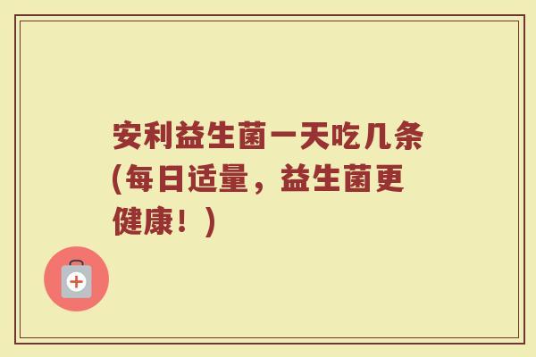 安利益生菌一天吃几条(每日适量，益生菌更健康！)