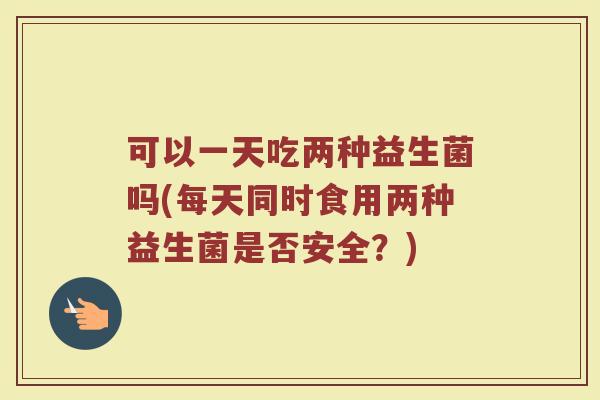 可以一天吃两种益生菌吗(每天同时食用两种益生菌是否安全？)