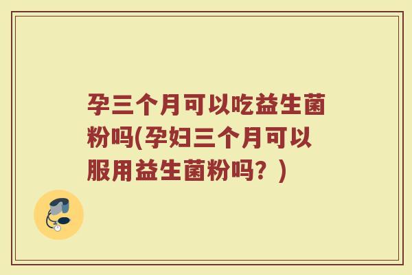 孕三个月可以吃益生菌粉吗(孕妇三个月可以服用益生菌粉吗？)