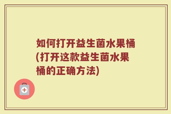 如何打开益生菌水果桶(打开这款益生菌水果桶的正确方法)