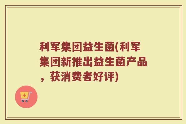 利军集团益生菌(利军集团新推出益生菌产品，获消费者好评)