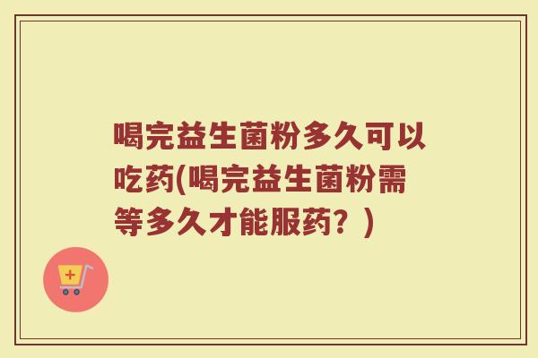 喝完益生菌粉多久可以吃药(喝完益生菌粉需等多久才能服药?) 喝完益生菌粉多久可以吃药(喝完益生菌粉需等多久才能服药?)