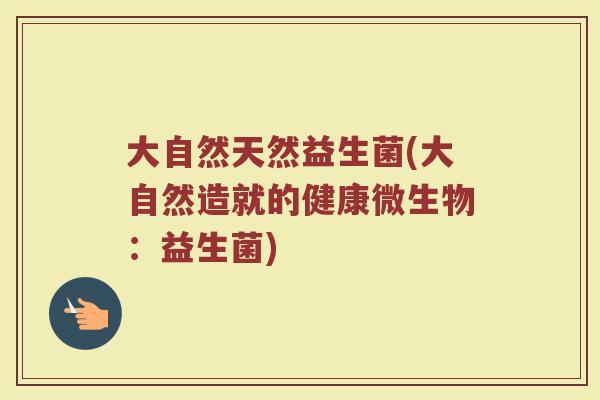 大自然天然益生菌(大自然造就的健康微生物:益生菌) 大自然天然益生菌(大自然造就的健康微生物:益生菌)