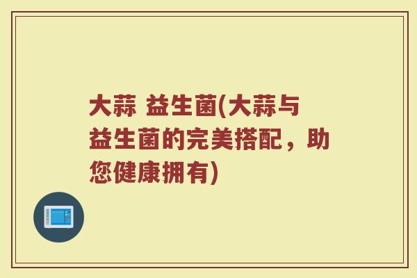 大蒜 益生菌(大蒜与益生菌的完美搭配，助您健康拥有)