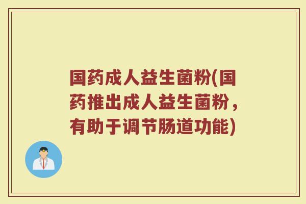 国药成人益生菌粉(国药推出成人益生菌粉，有助于调节肠道功能)