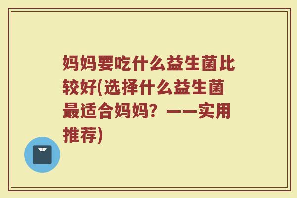 妈妈要吃什么益生菌比较好(选择什么益生菌最适合妈妈？——实用推荐)
