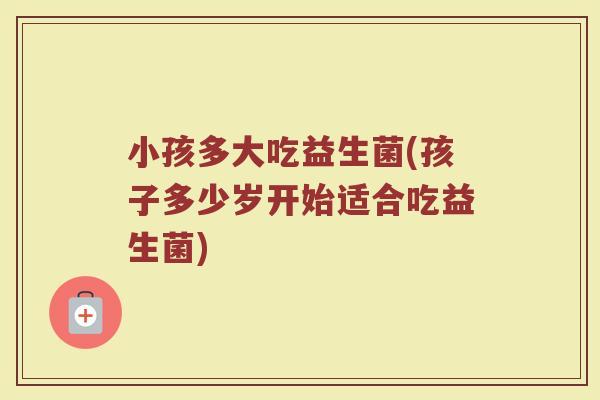 小孩多大吃益生菌(孩子多少岁开始适合吃益生菌)