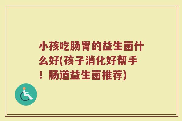 小孩吃肠胃的益生菌什么好(孩子消化好帮手!肠道益生菌推荐) 小孩吃肠胃的益生菌什么好(孩子消化好帮手!肠道益生菌推荐)