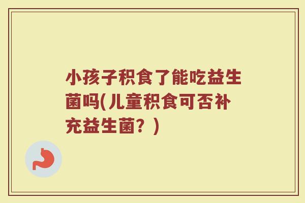 小孩子积食了能吃益生菌吗(儿童积食可否补充益生菌？)