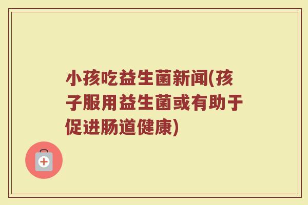 小孩吃益生菌新闻(孩子服用益生菌或有助于促进肠道健康)