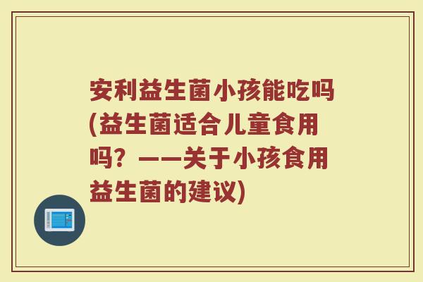 安利益生菌小孩能吃吗(益生菌适合儿童食用吗？——关于小孩食用益生菌的建议)