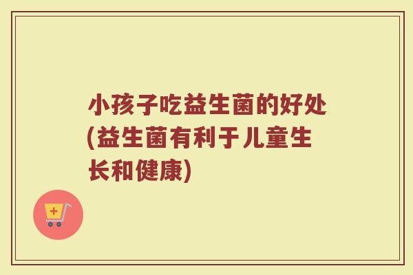 小孩子吃益生菌的好处(益生菌有利于儿童生长和健康)