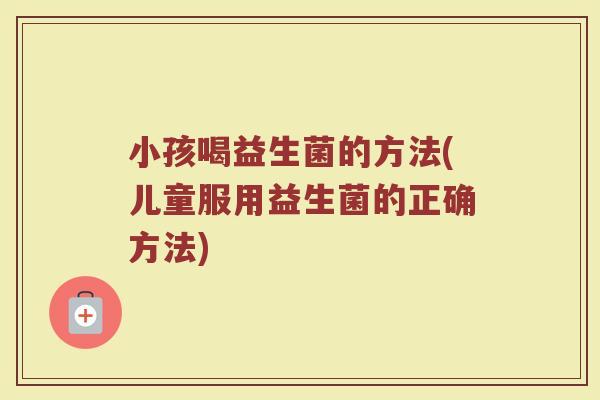 小孩喝益生菌的方法(儿童服用益生菌的正确方法)