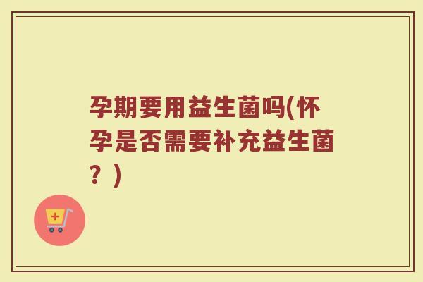 孕期要用益生菌吗(怀孕是否需要补充益生菌？)