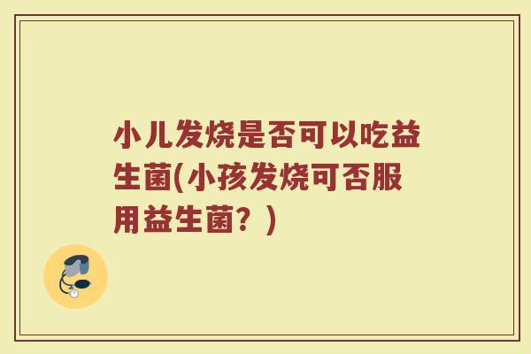 小儿发烧是否可以吃益生菌(小孩发烧可否服用益生菌？)