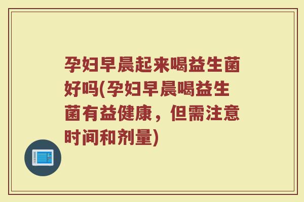 孕妇早晨起来喝益生菌好吗(孕妇早晨喝益生菌有益健康，但需注意时间和剂量)