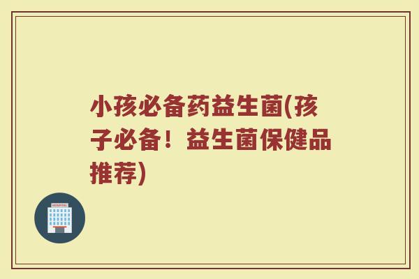 小孩必备药益生菌(孩子必备！益生菌保健品推荐)