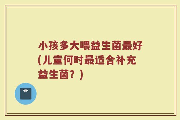 小孩多大喂益生菌最好(儿童何时最适合补充益生菌？)