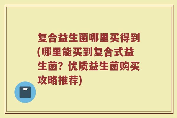 复合益生菌哪里买得到(哪里能买到复合式益生菌？优质益生菌购买攻略推荐)
