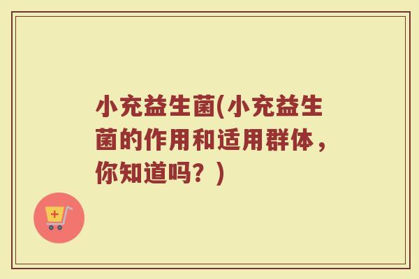 小充益生菌(小充益生菌的作用和适用群体,你知道吗?) 小充益生菌(小充益生菌的作用和适用群体,你知道吗?)