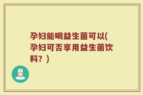 孕妇能喝益生菌可以(孕妇可否享用益生菌饮料？)