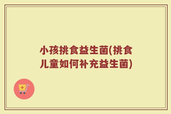 小孩挑食益生菌(挑食儿童如何补充益生菌)
