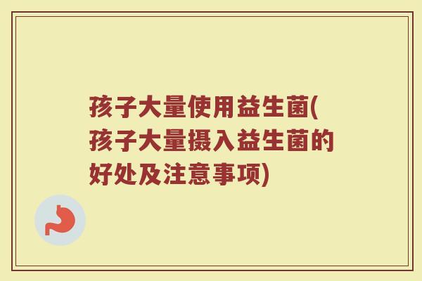 孩子大量使用益生菌(孩子大量摄入益生菌的好处及注意事项)
