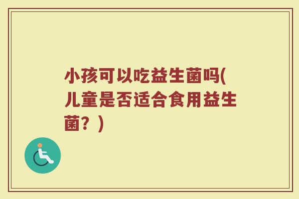 小孩可以吃益生菌吗(儿童是否适合食用益生菌？)