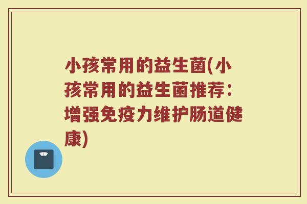 小孩常用的益生菌(小孩常用的益生菌推荐:增强力维护肠道健康) 小孩常用的益生菌(小孩常用的益生菌推荐:增强力维护肠道健康)