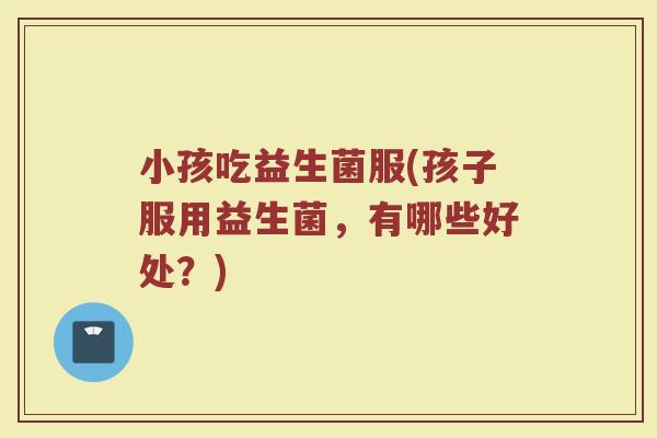 小孩吃益生菌服(孩子服用益生菌，有哪些好处？)