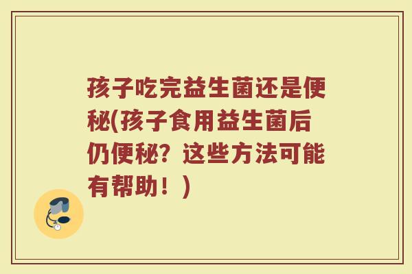 孩子吃完益生菌还是便秘(孩子食用益生菌后仍便秘？这些方法可能有帮助！)