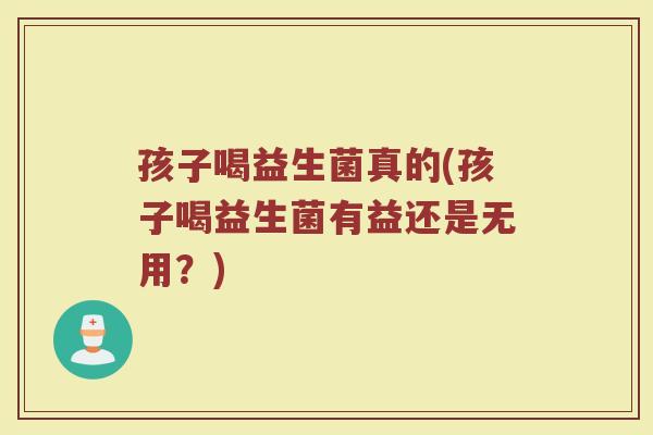 孩子喝益生菌真的(孩子喝益生菌有益还是无用？)