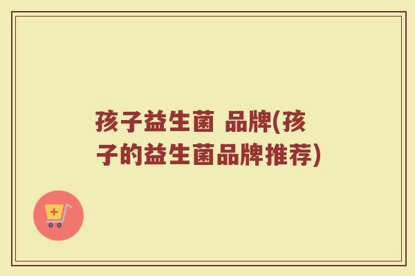孩子益生菌 品牌(孩子的益生菌品牌推荐)