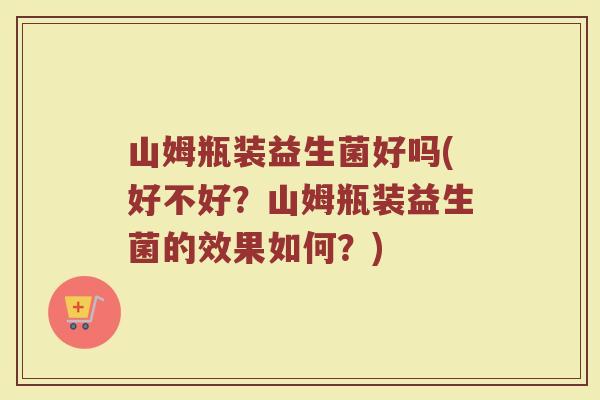 山姆瓶装益生菌好吗(好不好？山姆瓶装益生菌的效果如何？)