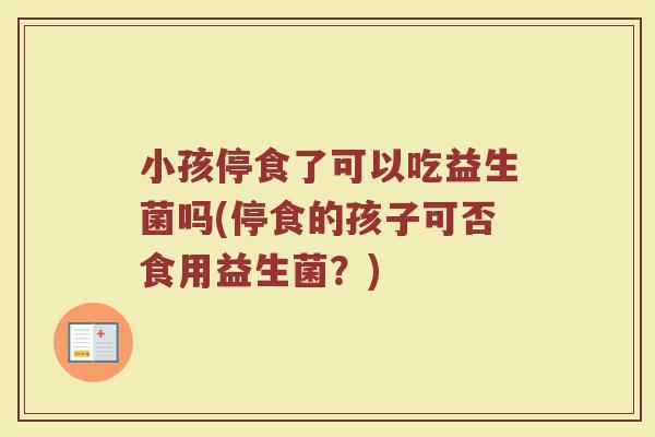 小孩停食了可以吃益生菌吗(停食的孩子可否食用益生菌？)