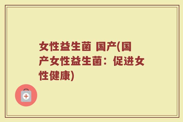 女性益生菌 国产(国产女性益生菌：促进女性健康)