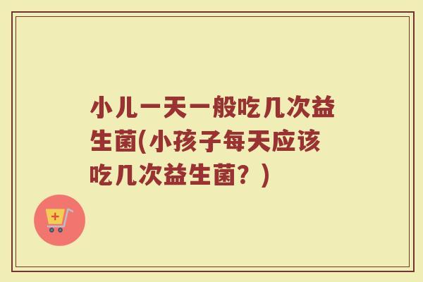 小儿一天一般吃几次益生菌(小孩子每天应该吃几次益生菌？)