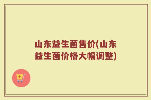 山东益生菌售价(山东益生菌价格大幅调整) 山东益生菌售价(山东益生菌价格大幅调整)