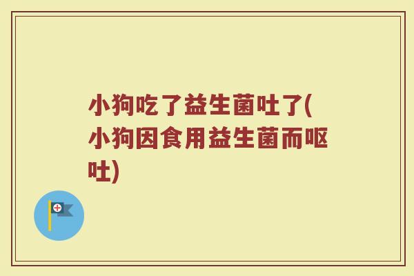 小狗吃了益生菌吐了(小狗因食用益生菌而呕吐)