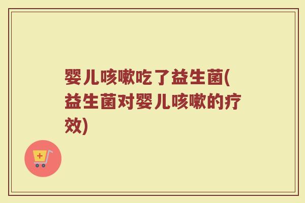 婴儿咳嗽吃了益生菌(益生菌对婴儿咳嗽的疗效)