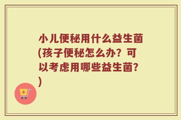 小儿便秘用什么益生菌(孩子便秘怎么办？可以考虑用哪些益生菌？)