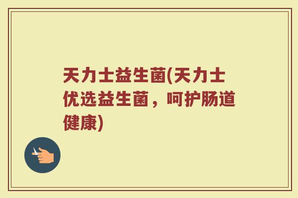 天力士益生菌(天力士优选益生菌，呵护肠道健康)